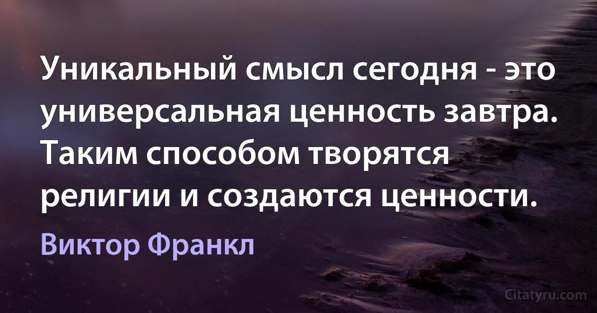 Уникальный смысл сегодня - это универсальная ценность завтра. Таким способом творятся религии и создаются ценности. (Виктор Франкл)