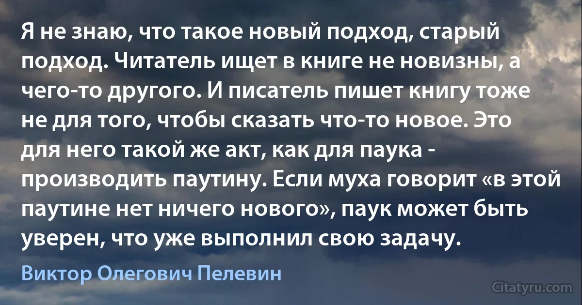 Я не знаю, что такое новый подход, старый подход. Читатель ищет в книге не новизны, а чего-то другого. И писатель пишет книгу тоже не для того, чтобы сказать что-то новое. Это для него такой же акт, как для паука - производить паутину. Если муха говорит «в этой паутине нет ничего нового», паук может быть уверен, что уже выполнил свою задачу. (Виктор Олегович Пелевин)