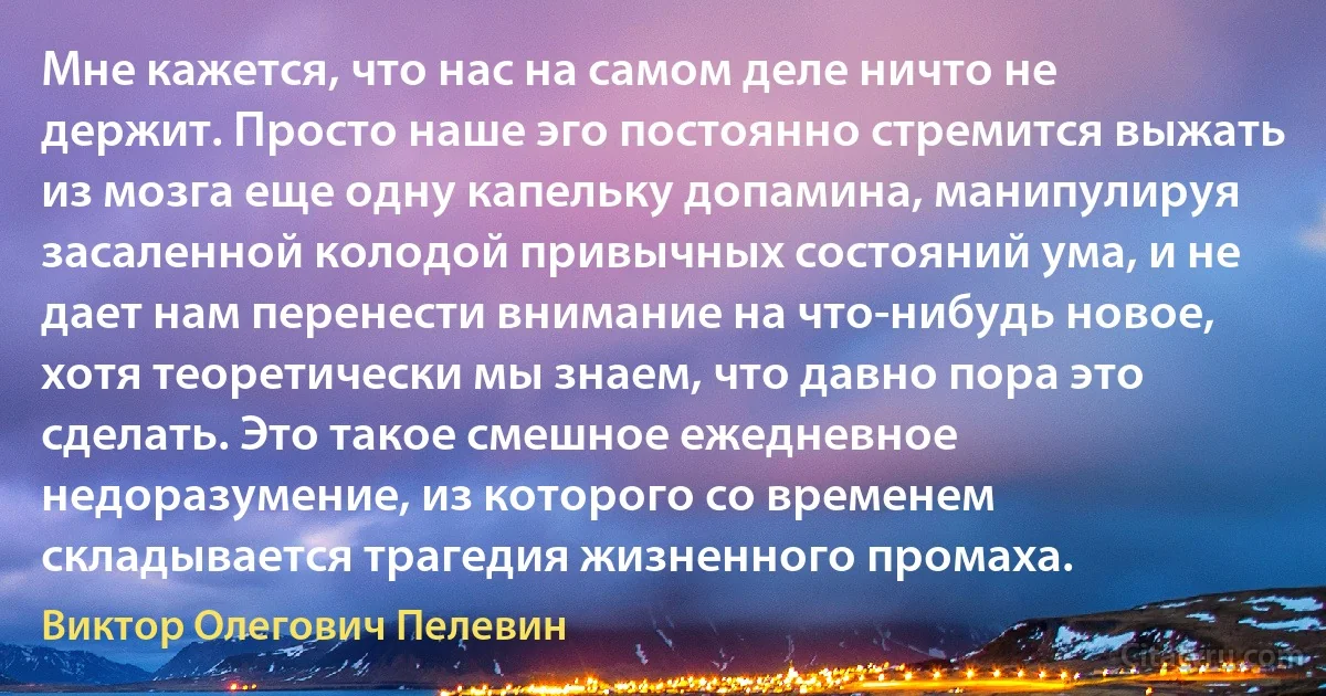 Мне кажется, что нас на самом деле ничто не держит. Просто наше эго постоянно стремится выжать из мозга еще одну капельку допамина, манипулируя засаленной колодой привычных состояний ума, и не дает нам перенести внимание на что-нибудь новое, хотя теоретически мы знаем, что давно пора это сделать. Это такое смешное ежедневное недоразумение, из которого со временем складывается трагедия жизненного промаха. (Виктор Олегович Пелевин)