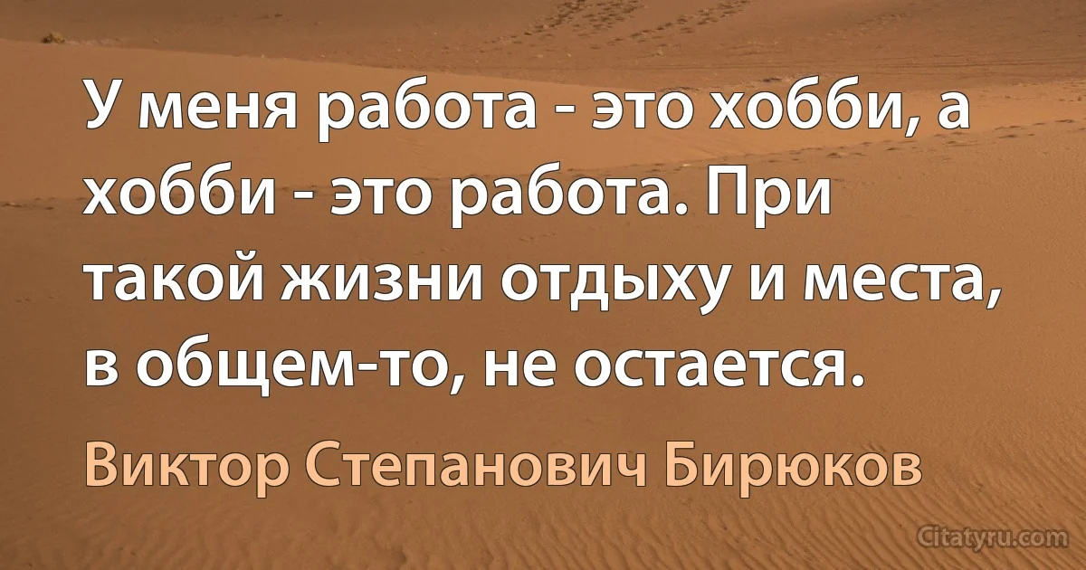 У меня работа - это хобби, а хобби - это работа. При такой жизни отдыху и места, в общем-то, не остается. (Виктор Степанович Бирюков)