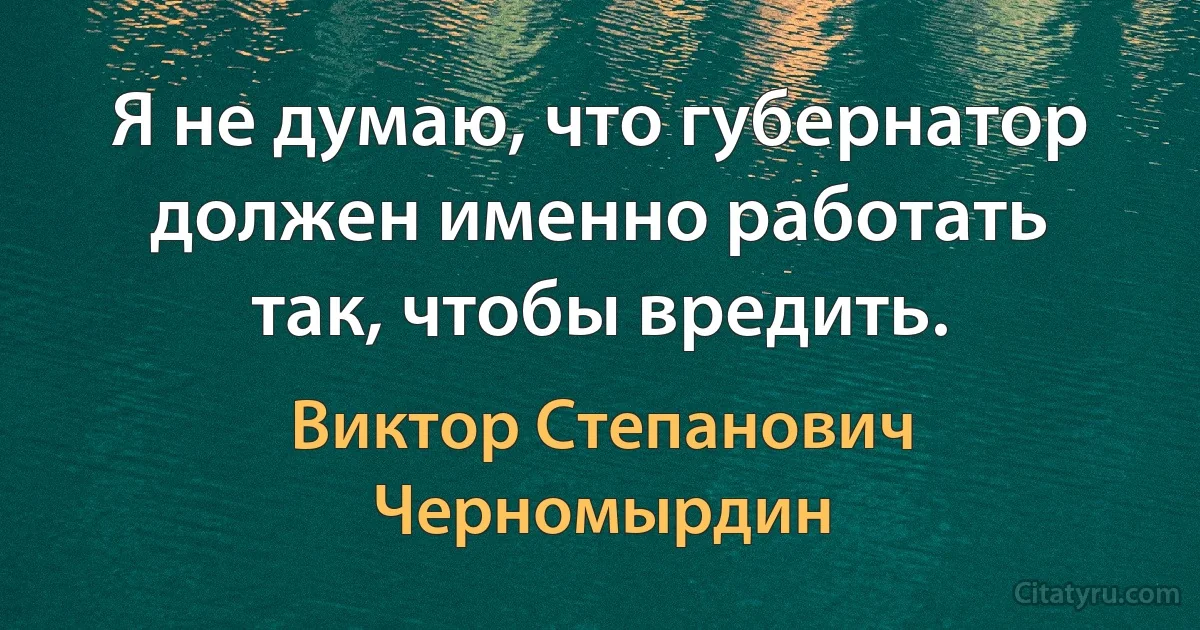 Я не думаю, что губернатор должен именно работать так, чтобы вредить. (Виктор Степанович Черномырдин)