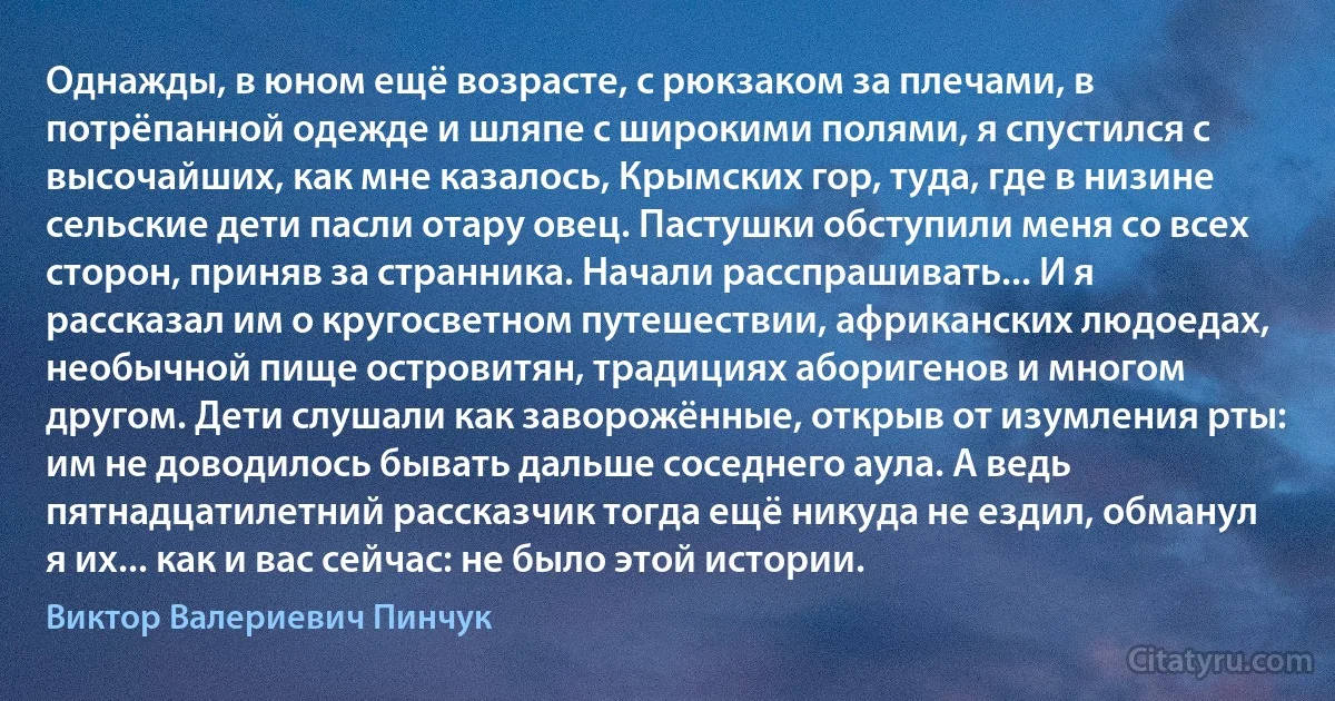 Однажды, в юном ещё возрасте, с рюкзаком за плечами, в потрёпанной одежде и шляпе с широкими полями, я спустился с высочайших, как мне казалось, Крымских гор, туда, где в низине сельские дети пасли отару овец. Пастушки обступили меня со всех сторон, приняв за странника. Начали расспрашивать... И я рассказал им о кругосветном путешествии, африканских людоедах, необычной пище островитян, традициях аборигенов и многом другом. Дети слушали как заворожённые, открыв от изумления рты: им не доводилось бывать дальше соседнего аула. А ведь пятнадцатилетний рассказчик тогда ещё никуда не ездил, обманул я их... как и вас сейчас: не было этой истории. (Виктор Валериевич Пинчук)