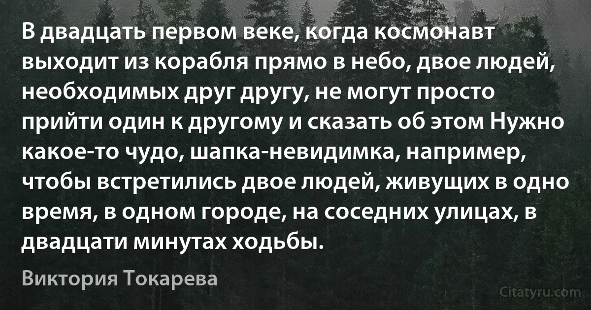 В двадцать первом веке, когда космонавт выходит из корабля прямо в небо, двое людей, необходимых друг другу, не могут просто прийти один к другому и сказать об этом Нужно какое-то чудо, шапка-невидимка, например, чтобы встретились двое людей, живущих в одно время, в одном городе, на соседних улицах, в двадцати минутах ходьбы. (Виктория Токарева)