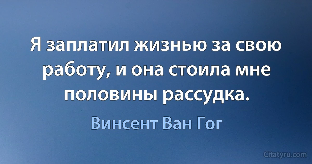 Я заплатил жизнью за свою работу, и она стоила мне половины рассудка. (Винсент Ван Гог)