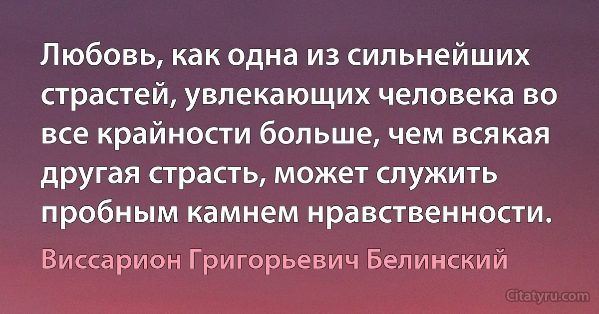 Любовь, как одна из сильнейших страстей, увлекающих человека во все крайности больше, чем всякая другая страсть, может служить пробным камнем нравственности. (Виссарион Григорьевич Белинский)