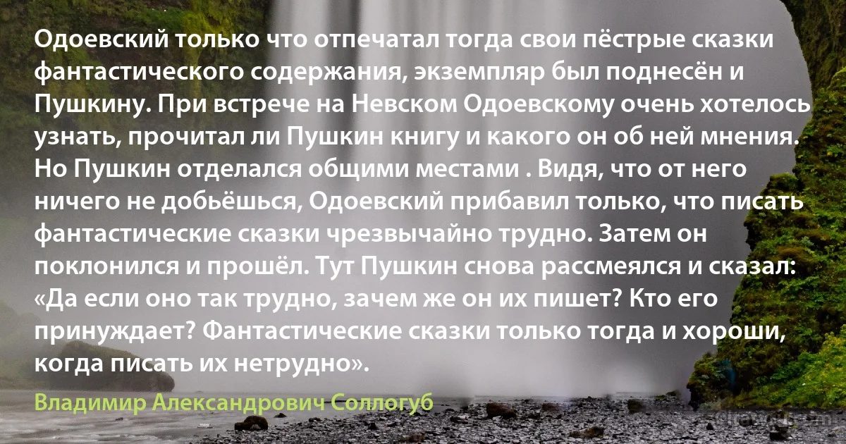 Одоевский только что отпечатал тогда свои пёстрые сказки фантастического содержания, экземпляр был поднесён и Пушкину. При встрече на Невском Одоевскому очень хотелось узнать, прочитал ли Пушкин книгу и какого он об ней мнения. Но Пушкин отделался общими местами . Видя, что от него ничего не добьёшься, Одоевский прибавил только, что писать фантастические сказки чрезвычайно трудно. Затем он поклонился и прошёл. Тут Пушкин снова рассмеялся и сказал: «Да если оно так трудно, зачем же он их пишет? Кто его принуждает? Фантастические сказки только тогда и хороши, когда писать их нетрудно». (Владимир Александрович Соллогуб)