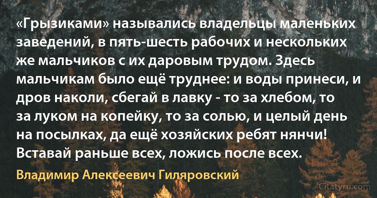 «Грызиками» назывались владельцы маленьких заведений, в пять-шесть рабочих и нескольких же мальчиков с их даровым трудом. Здесь мальчикам было ещё труднее: и воды принеси, и дров наколи, сбегай в лавку - то за хлебом, то за луком на копейку, то за солью, и целый день на посылках, да ещё хозяйских ребят нянчи! Вставай раньше всех, ложись после всех. (Владимир Алексеевич Гиляровский)