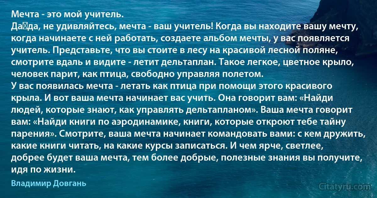 Мечта - это мой учитель.
Да‑да, не удивляйтесь, мечта - ваш учитель! Когда вы находите вашу мечту, когда начинаете с ней работать, создаете альбом мечты, у вас появляется учитель. Представьте, что вы стоите в лесу на красивой лесной поляне, смотрите вдаль и видите - летит дельтаплан. Такое легкое, цветное крыло, человек парит, как птица, свободно управляя полетом.
У вас появилась мечта - летать как птица при помощи этого красивого крыла. И вот ваша мечта начинает вас учить. Она говорит вам: «Найди людей, которые знают, как управлять дельтапланом». Ваша мечта говорит вам: «Найди книги по аэродинамике, книги, которые откроют тебе тайну парения». Смотрите, ваша мечта начинает командовать вами: с кем дружить, какие книги читать, на какие курсы записаться. И чем ярче, светлее, добрее будет ваша мечта, тем более добрые, полезные знания вы получите, идя по жизни. (Владимир Довгань)