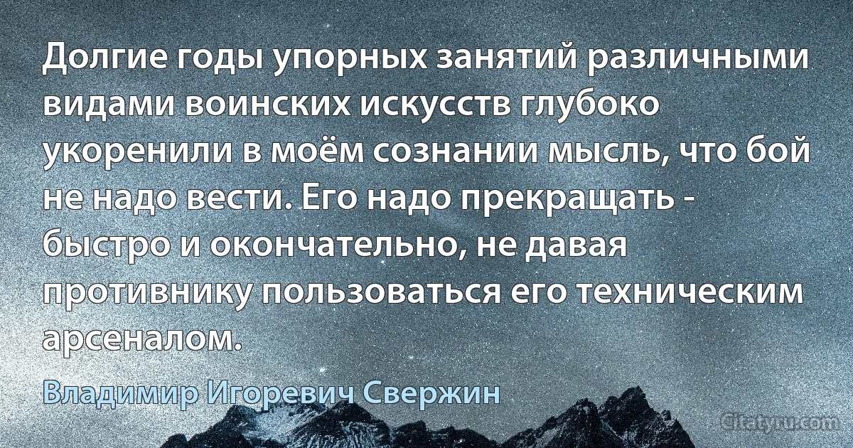 Долгие годы упорных занятий различными видами воинских искусств глубоко укоренили в моём сознании мысль, что бой не надо вести. Его надо прекращать - быстро и окончательно, не давая противнику пользоваться его техническим арсеналом. (Владимир Игоревич Свержин)