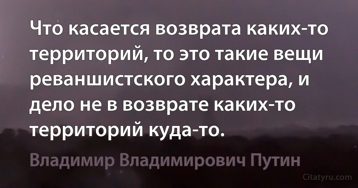 Что касается возврата каких-то территорий, то это такие вещи реваншистского характера, и дело не в возврате каких-то территорий куда-то. (Владимир Владимирович Путин)