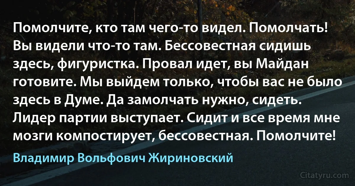 Помолчите, кто там чего-то видел. Помолчать! Вы видели что-то там. Бессовестная сидишь здесь, фигуристка. Провал идет, вы Майдан готовите. Мы выйдем только, чтобы вас не было здесь в Думе. Да замолчать нужно, сидеть. Лидер партии выступает. Сидит и все время мне мозги компостирует, бессовестная. Помолчите! (Владимир Вольфович Жириновский)