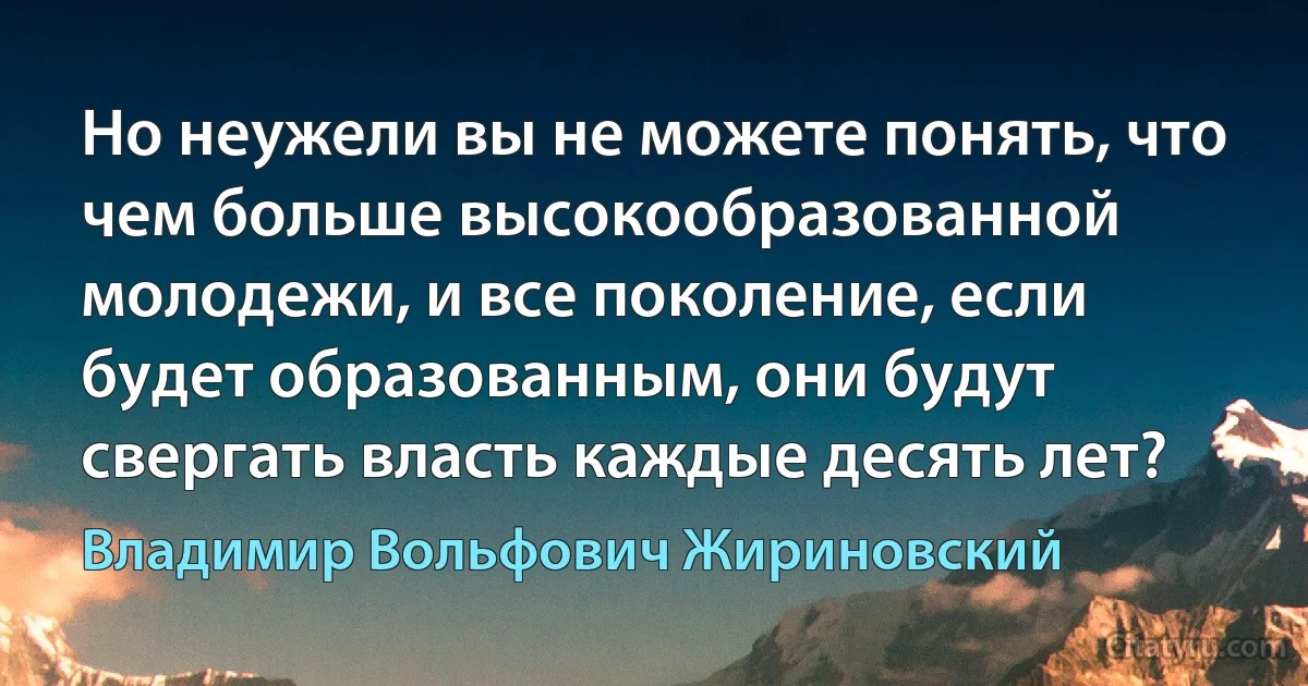 Но неужели вы не можете понять, что чем больше высокообразованной молодежи, и все поколение, если будет образованным, они будут свергать власть каждые десять лет? (Владимир Вольфович Жириновский)