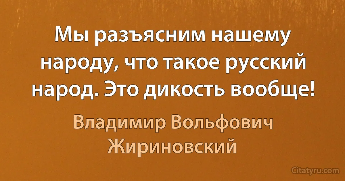 Мы разъясним нашему народу, что такое русский народ. Это дикость вообще! (Владимир Вольфович Жириновский)