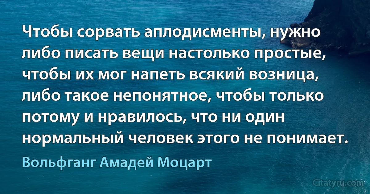 Чтобы сорвать аплодисменты, нужно либо писать вещи настолько простые, чтобы их мог напеть всякий возница, либо такое непонятное, чтобы только потому и нравилось, что ни один нормальный человек этого не понимает. (Вольфганг Амадей Моцарт)