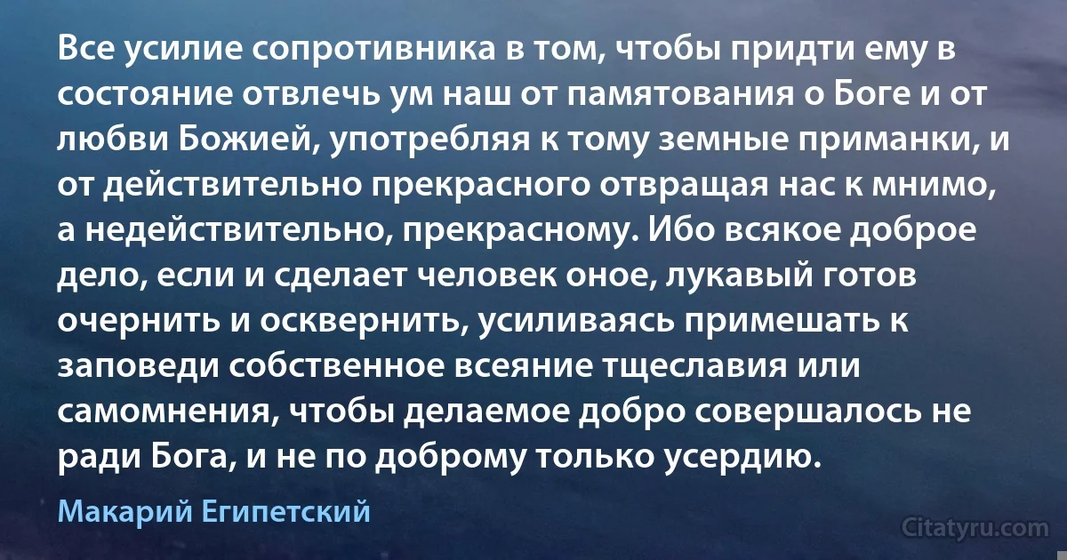 Все усилие сопротивника в том, чтобы придти ему в состояние отвлечь ум наш от памятования о Боге и от любви Божией, употребляя к тому земные приманки, и от действительно прекрасного отвращая нас к мнимо, а недействительно, прекрасному. Ибо всякое доброе дело, если и сделает человек оное, лукавый готов очернить и осквернить, усиливаясь примешать к заповеди собственное всеяние тщеславия или самомнения, чтобы делаемое добро совершалось не ради Бога, и не по доброму только усердию. (Макарий Египетский)