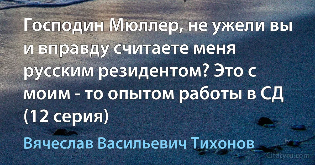 Господин Мюллер, не ужели вы и вправду считаете меня русским резидентом? Это с моим - то опытом работы в СД (12 серия) (Вячеслав Васильевич Тихонов)