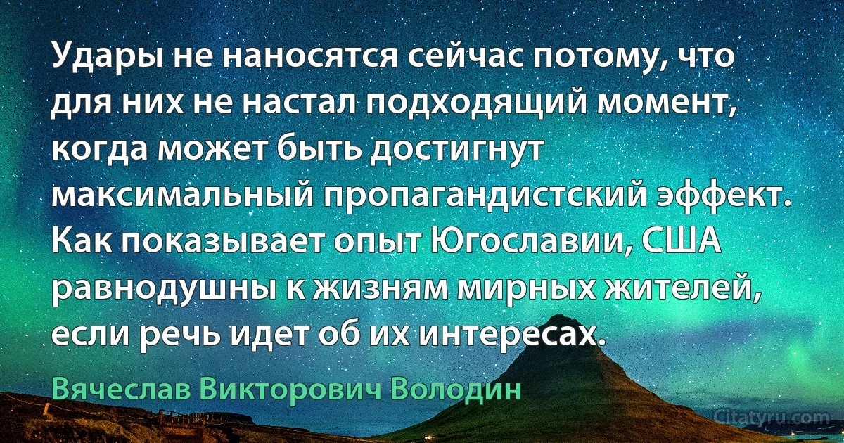 Удары не наносятся сейчас потому, что для них не настал подходящий момент, когда может быть достигнут максимальный пропагандистский эффект. Как показывает опыт Югославии, США равнодушны к жизням мирных жителей, если речь идет об их интересах. (Вячеслав Викторович Володин)