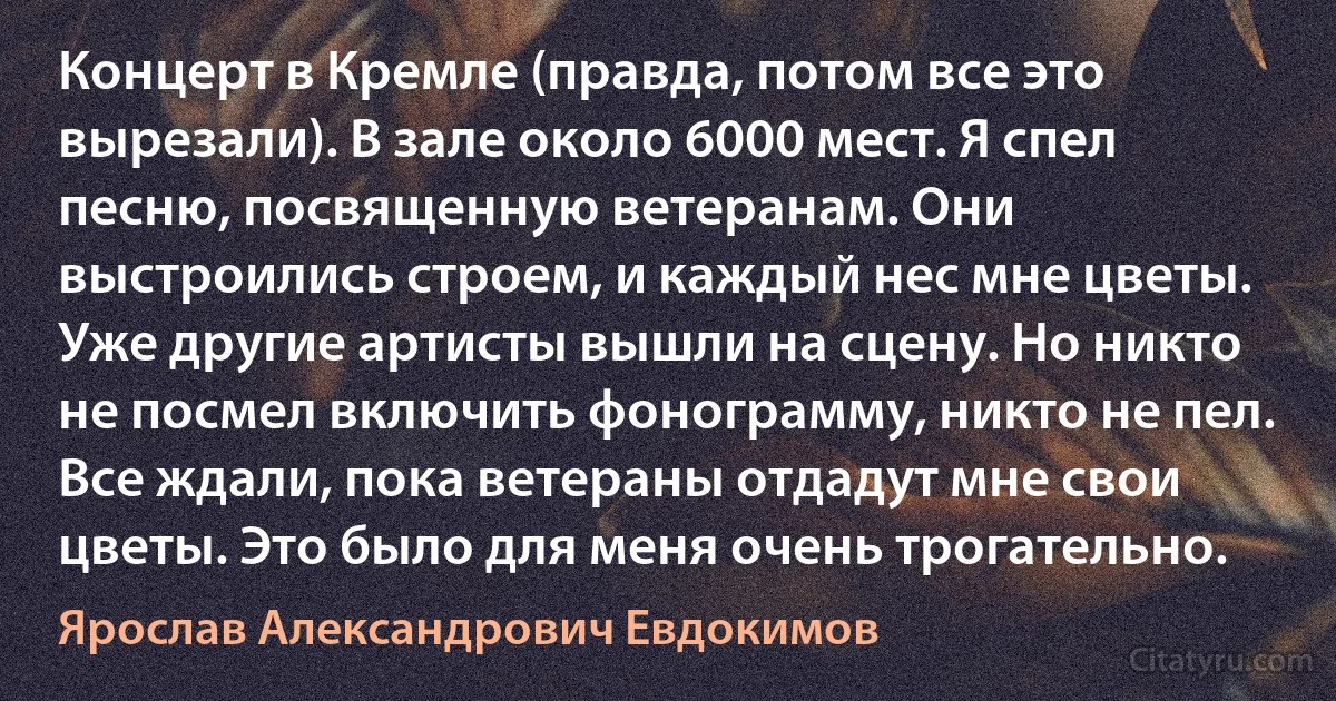 Концерт в Кремле (правда, потом все это вырезали). В зале около 6000 мест. Я спел песню, посвященную ветеранам. Они выстроились строем, и каждый нес мне цветы. Уже другие артисты вышли на сцену. Но никто не посмел включить фонограмму, никто не пел. Все ждали, пока ветераны отдадут мне свои цветы. Это было для меня очень трогательно. (Ярослав Александрович Евдокимов)