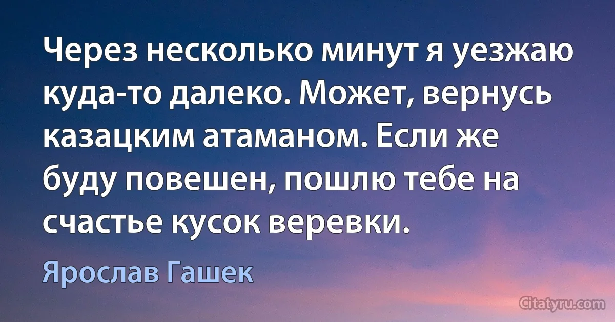 Через несколько минут я уезжаю куда-то далеко. Может, вернусь казацким атаманом. Если же буду повешен, пошлю тебе на счастье кусок веревки. (Ярослав Гашек)