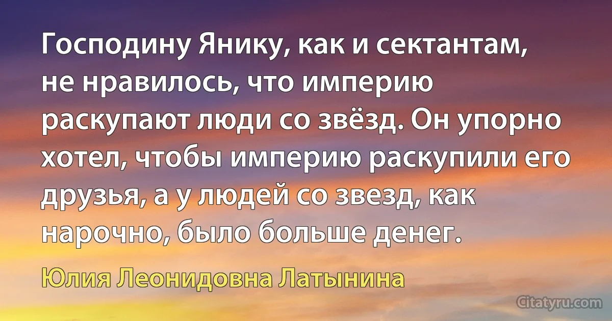 Господину Янику, как и сектантам, не нравилось, что империю раскупают люди со звёзд. Он упорно хотел, чтобы империю раскупили его друзья, а у людей со звезд, как нарочно, было больше денег. (Юлия Леонидовна Латынина)