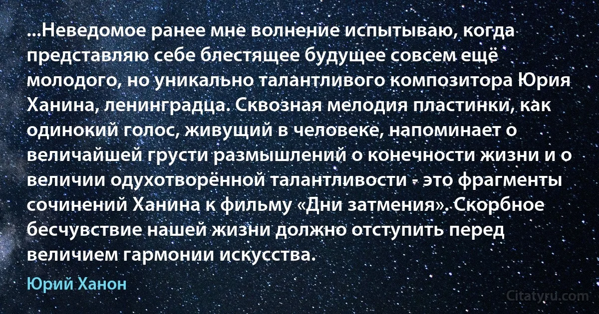 ...Неведомое ранее мне волнение испытываю, когда представляю себе блестящее будущее совсем ещё молодого, но уникально талантливого композитора Юрия Ханина, ленинградца. Сквозная мелодия пластинки, как одинокий голос, живущий в человеке, напоминает о величайшей грусти размышлений о конечности жизни и о величии одухотворённой талантливости - это фрагменты сочинений Ханина к фильму «Дни затмения». Скорбное бесчувствие нашей жизни должно отступить перед величием гармонии искусства. (Юрий Ханон)