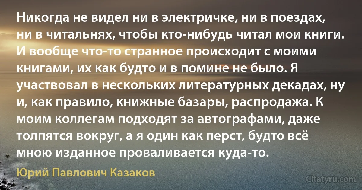 Никогда не видел ни в электричке, ни в поездах, ни в читальнях, чтобы кто-нибудь читал мои книги. И вообще что-то странное происходит с моими книгами, их как будто и в помине не было. Я участвовал в нескольких литературных декадах, ну и, как правило, книжные базары, распродажа. К моим коллегам подходят за автографами, даже толпятся вокруг, а я один как перст, будто всё мною изданное проваливается куда-то. (Юрий Павлович Казаков)