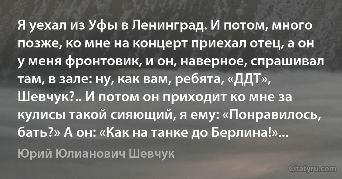 Я уехал из Уфы в Ленинград. И потом, много позже, ко мне на концерт приехал отец, а он у меня фронтовик, и он, наверное, спрашивал там, в зале: ну, как вам, ребята, «ДДТ», Шевчук?.. И потом он приходит ко мне за кулисы такой сияющий, я ему: «Понравилось, бать?» А он: «Как на танке до Берлина!»... (Юрий Юлианович Шевчук)