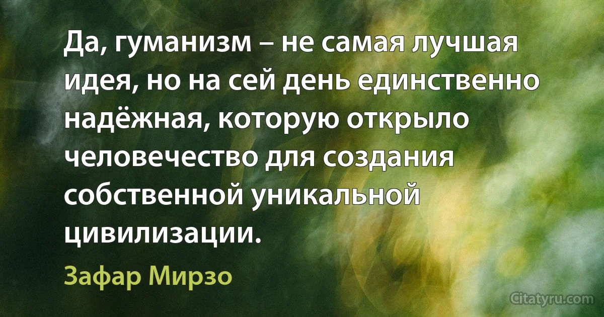 Да, гуманизм – не самая лучшая идея, но на сей день единственно надёжная, которую открыло человечество для создания собственной уникальной цивилизации. (Зафар Мирзо)