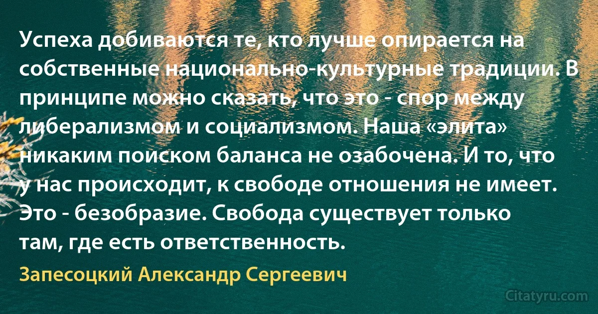 Успеха добиваются те, кто лучше опирается на собственные национально-культурные традиции. В принципе можно сказать, что это - спор между либерализмом и социализмом. Наша «элита» никаким поиском баланса не озабочена. И то, что у нас происходит, к свободе отношения не имеет. Это - безобразие. Свобода существует только там, где есть ответственность. (Запесоцкий Александр Сергеевич)