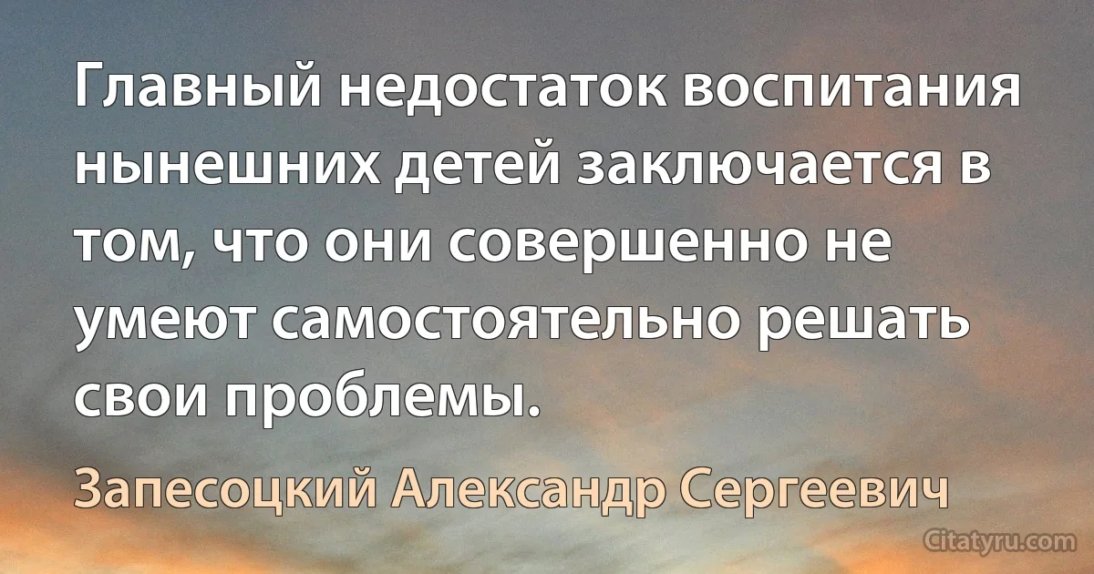 Главный недостаток воспитания нынешних детей заключается в том, что они совершенно не умеют самостоятельно решать свои проблемы. (Запесоцкий Александр Сергеевич)