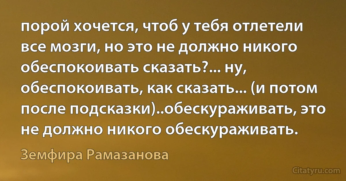 порой хочется, чтоб у тебя отлетели все мозги, но это не должно никого обеспокоивать сказать?... ну, обеспокоивать, как сказать... (и потом после подсказки)..обескураживать, это не должно никого обескураживать. (Земфира Рамазанова)