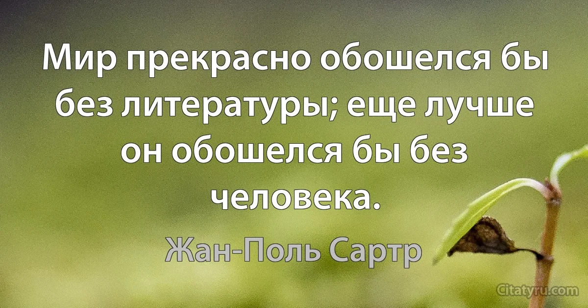 Мир прекрасно обошелся бы без литературы; еще лучше он обошелся бы без человека. (Жан-Поль Сартр)