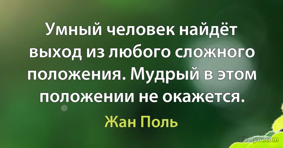 Умный человек найдёт выход из любого сложного положения. Мудрый в этом положении не окажется. (Жан Поль)