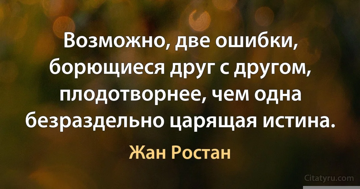 Возможно, две ошибки, борющиеся друг с другом, плодотворнее, чем одна безраздельно царящая истина. (Жан Ростан)