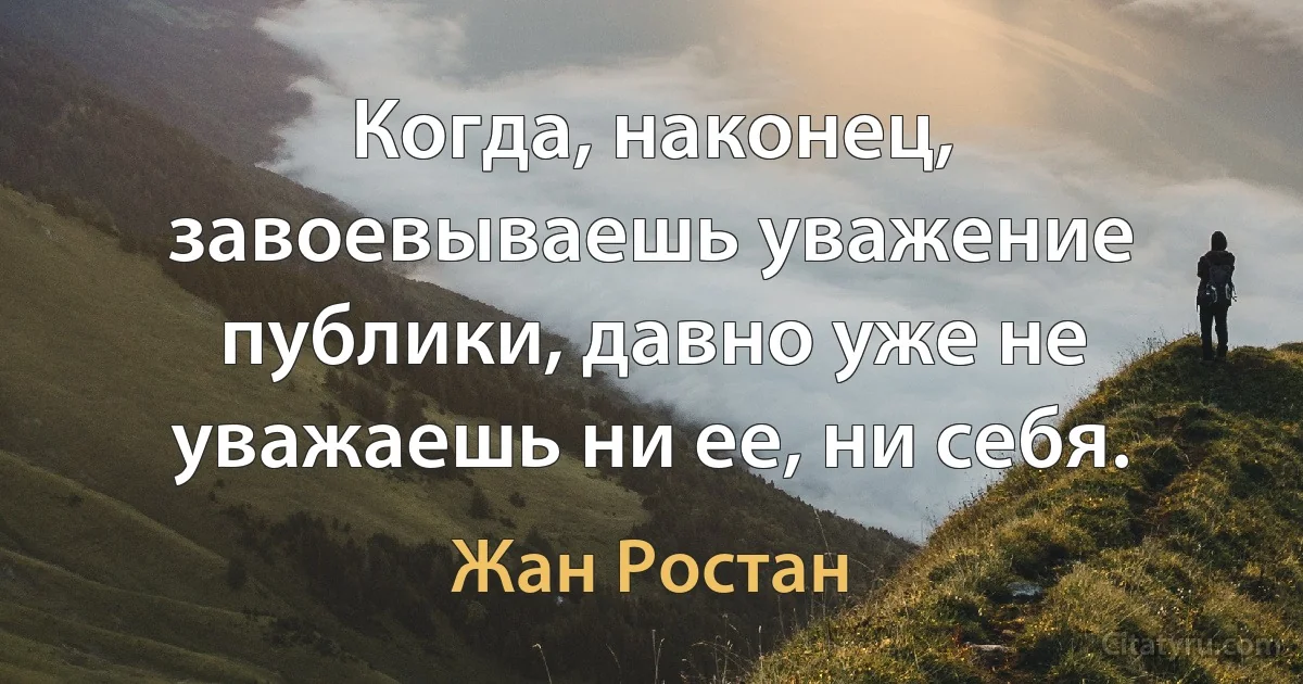 Когда, наконец, завоевываешь уважение публики, давно уже не уважаешь ни ее, ни себя. (Жан Ростан)