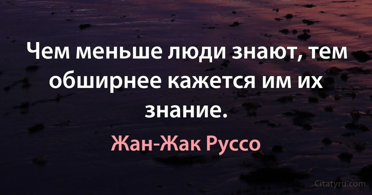 Чем меньше люди знают, тем обширнее кажется им их знание. (Жан-Жак Руссо)