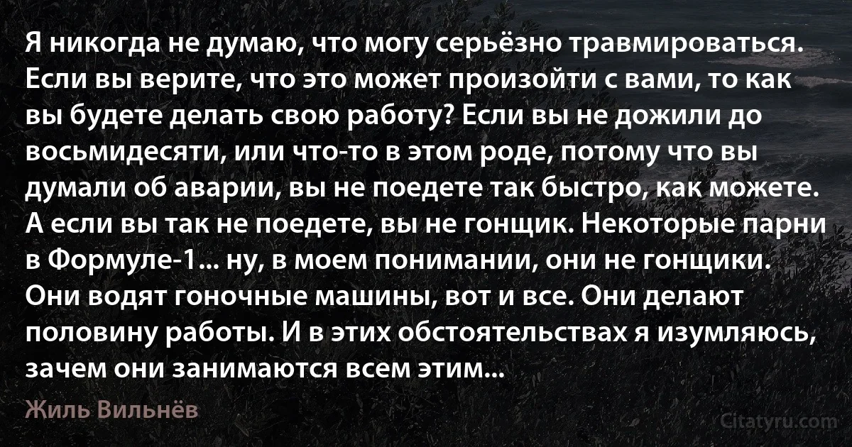 Я никогда не думаю, что могу серьёзно травмироваться. Если вы верите, что это может произойти с вами, то как вы будете делать свою работу? Если вы не дожили до восьмидесяти, или что-то в этом роде, потому что вы думали об аварии, вы не поедете так быстро, как можете. А если вы так не поедете, вы не гонщик. Некоторые парни в Формуле-1... ну, в моем понимании, они не гонщики. Они водят гоночные машины, вот и все. Они делают половину работы. И в этих обстоятельствах я изумляюсь, зачем они занимаются всем этим... (Жиль Вильнёв)