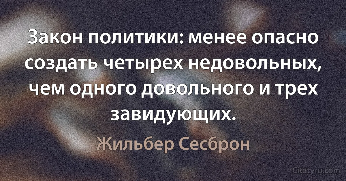 Закон политики: менее опасно создать четырех недовольных, чем одного довольного и трех завидующих. (Жильбер Сесброн)