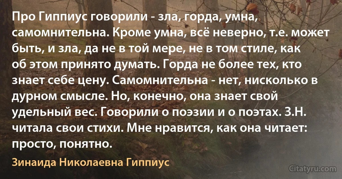 Про Гиппиус говорили - зла, горда, умна, самомнительна. Кроме умна, всё неверно, т.е. может быть, и зла, да не в той мере, не в том стиле, как об этом принято думать. Горда не более тех, кто знает себе цену. Самомнительна - нет, нисколько в дурном смысле. Но, конечно, она знает свой удельный вес. Говорили о поэзии и о поэтах. З.Н. читала свои стихи. Мне нравится, как она читает: просто, понятно. (Зинаида Николаевна Гиппиус)