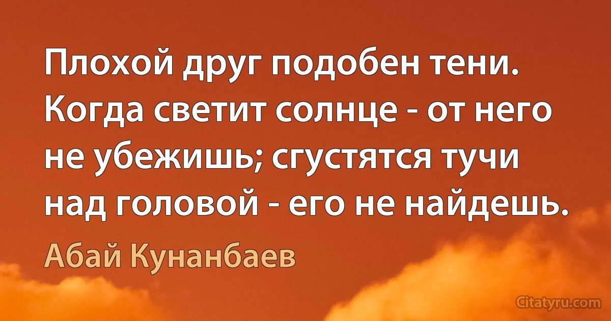 Плохой друг подобен тени. Когда светит солнце - от него не убежишь; сгустятся тучи над головой - его не найдешь. (Абай Кунанбаев)