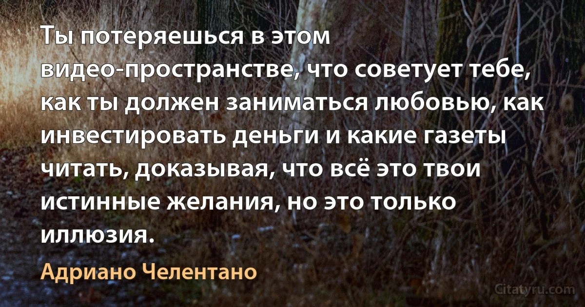 Ты потеряешься в этом видео-пространстве, что советует тебе, как ты должен заниматься любовью, как инвестировать деньги и какие газеты читать, доказывая, что всё это твои истинные желания, но это только иллюзия. (Адриано Челентано)