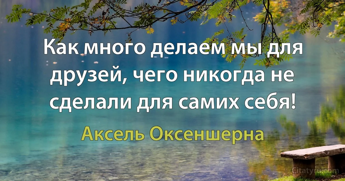 Как много делаем мы для друзей, чего никогда не сделали для самих себя! (Аксель Оксеншерна)