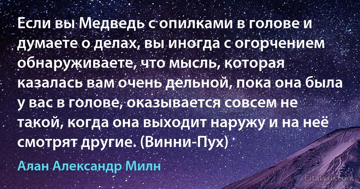 Если вы Медведь с опилками в голове и думаете о делах, вы иногда с огорчением обнаруживаете, что мысль, которая казалась вам очень дельной, пока она была у вас в голове, оказывается совсем не такой, когда она выходит наружу и на неё смотрят другие. (Винни-Пух) (Алан Александр Милн)