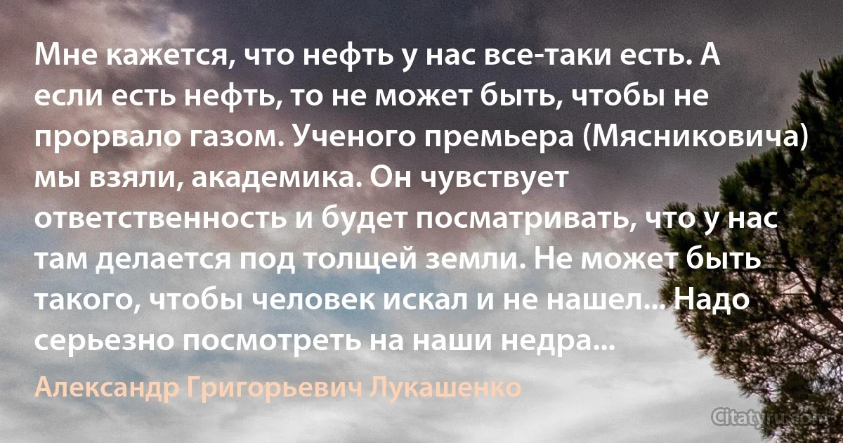 Мне кажется, что нефть у нас все-таки есть. А если есть нефть, то не может быть, чтобы не прорвало газом. Ученого премьера (Мясниковича) мы взяли, академика. Он чувствует ответственность и будет посматривать, что у нас там делается под толщей земли. Не может быть такого, чтобы человек искал и не нашел... Надо серьезно посмотреть на наши недра... (Александр Григорьевич Лукашенко)