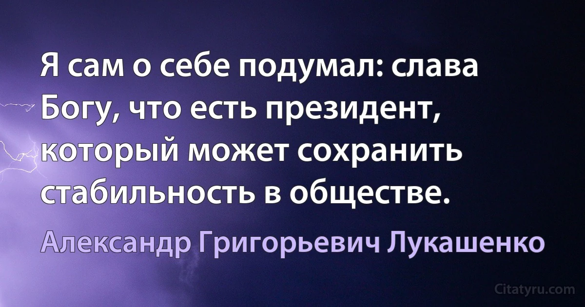 Я сам о себе подумал: слава Богу, что есть президент, который может сохранить стабильность в обществе. (Александр Григорьевич Лукашенко)