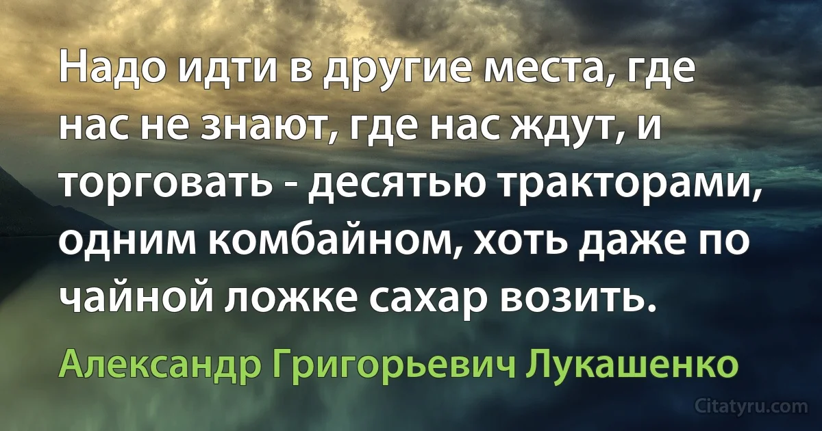 Надо идти в другие места, где нас не знают, где нас ждут, и торговать - десятью тракторами, одним комбайном, хоть даже по чайной ложке сахар возить. (Александр Григорьевич Лукашенко)