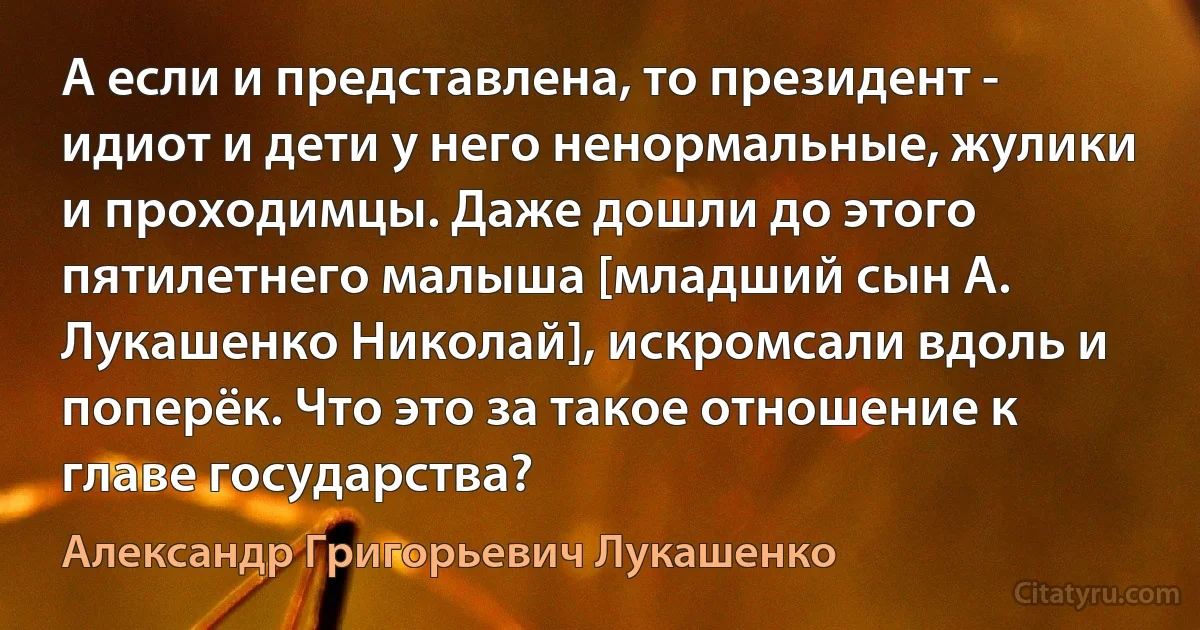 А если и представлена, то президент - идиот и дети у него ненормальные, жулики и проходимцы. Даже дошли до этого пятилетнего малыша [младший сын А. Лукашенко Николай], искромсали вдоль и поперёк. Что это за такое отношение к главе государства? (Александр Григорьевич Лукашенко)