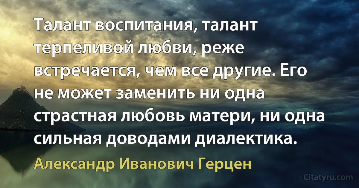 Талант воспитания, талант терпеливой любви, реже встречается, чем все другие. Его не может заменить ни одна страстная любовь матери, ни одна сильная доводами диалектика. (Александр Иванович Герцен)