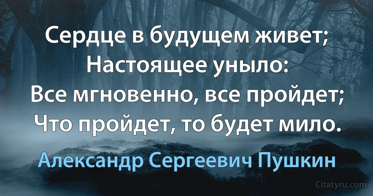 Сердце в будущем живет;
Настоящее уныло:
Все мгновенно, все пройдет;
Что пройдет, то будет мило. (Александр Сергеевич Пушкин)