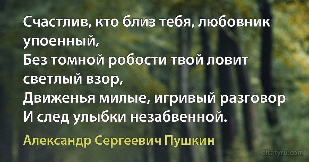 Счастлив, кто близ тебя, любовник упоенный,
Без томной робости твой ловит светлый взор,
Движенья милые, игривый разговор
И след улыбки незабвенной. (Александр Сергеевич Пушкин)